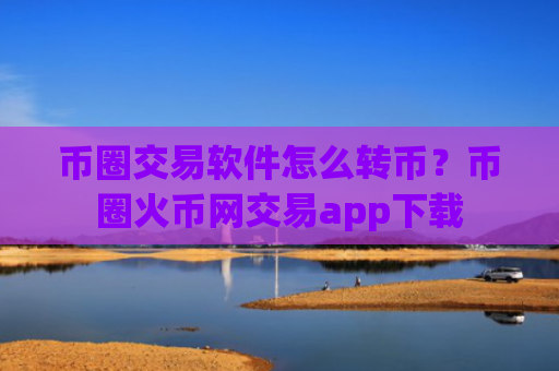 币圈交易软件怎么转币？币圈火币网交易app下载