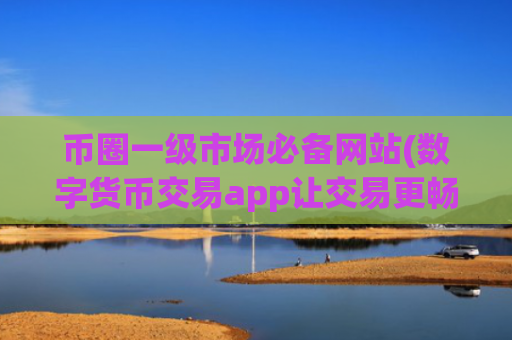 币圈一级市场必备网站(数字货币交易app让交易更畅顺)