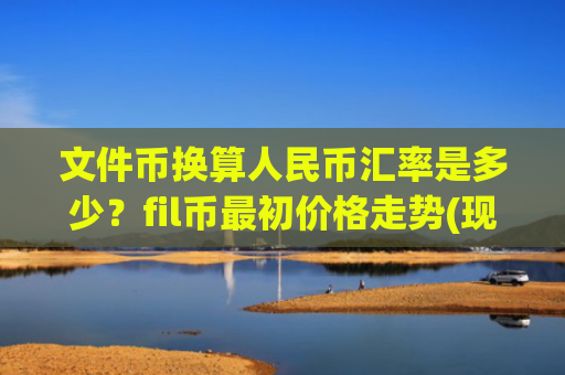 文件币换算人民币汇率是多少？fil币最初价格走势(现价33.9154元)