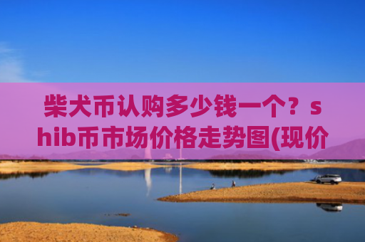 柴犬币认购多少钱一个?shib币市场价格走势图(现价0.00015395元)