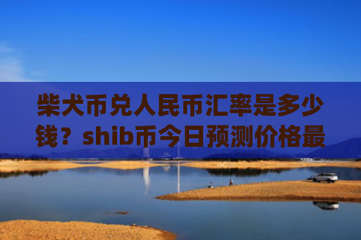 柴犬币兑人民币汇率是多少钱?shib币今日预测价格最新(现价0.00014834元)