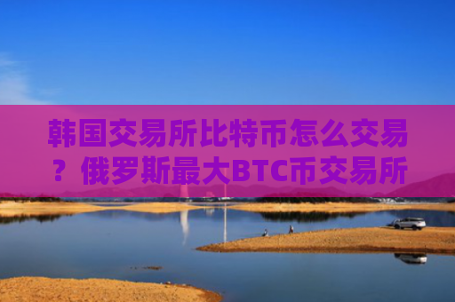 韩国交易所比特币怎么交易?俄罗斯最大BTC币交易所
