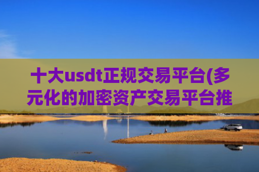 十大usdt正规交易平台(多元化的加密资产交易平台推荐)