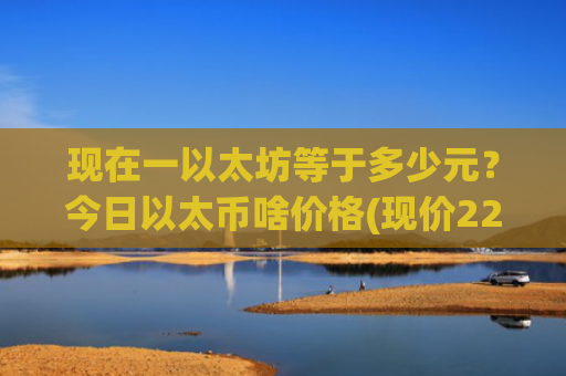 现在一以太坊等于多少元？今日以太币啥价格(现价22825.14元)