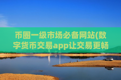 币圈一级市场必备网站(数字货币交易app让交易更畅顺)