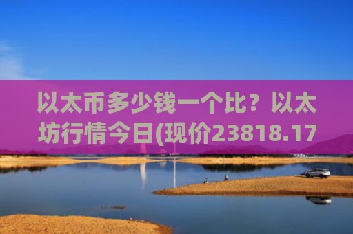 以太币多少钱一个比?以太坊行情今日(现价23818.17元)