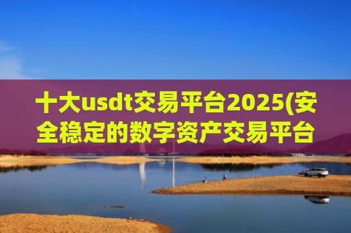 十大usdt交易平台2025(安全稳定的数字资产交易平台)