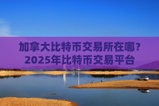 加拿大比特币交易所在哪?2025年比特币交易平台