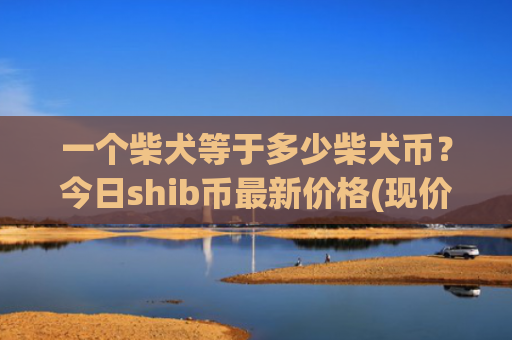 一个柴犬等于多少柴犬币?今日shib币最新价格(现价0.00015933元)