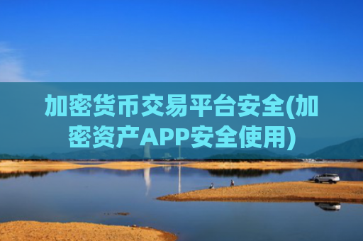 加密货币交易平台安全(加密资产APP安全使用)