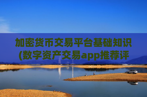 加密货币交易平台基础知识(数字资产交易app推荐评测)