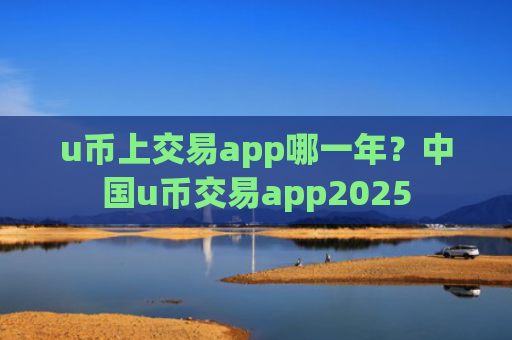 u币上交易app哪一年?中国u币交易app2025
