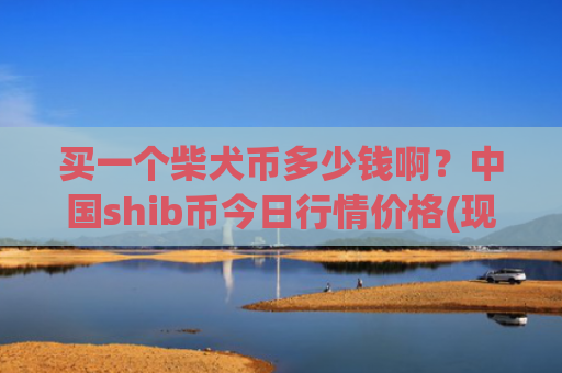 买一个柴犬币多少钱啊?中国shib币今日行情价格(现价0.000158元)