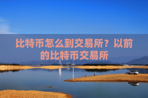 比特币怎么到交易所?以前的比特币交易所