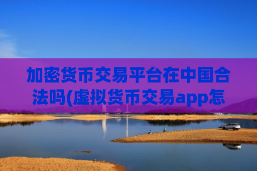 加密货币交易平台在中国合法吗(虚拟货币交易app怎么选择)