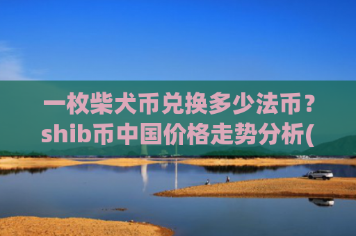 一枚柴犬币兑换多少法币?shib币中国价格走势分析(现价0.00017121元)