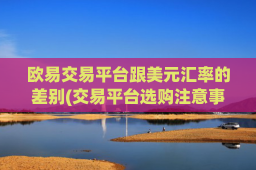 欧易交易平台跟美元汇率的差别(交易平台选购注意事项)