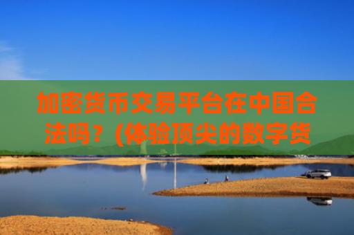 加密货币交易平台在中国合法吗?(体验顶尖的数字货币交易软件)