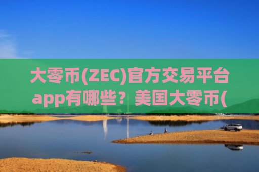 大零币(ZEC)官方交易平台app有哪些？美国大零币(ZEC)合约交易所app下载