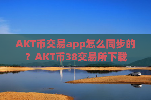 AKT币交易app怎么同步的？AKT币38交易所下载