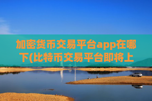 加密货币交易平台app在哪下(比特币交易平台即将上线)