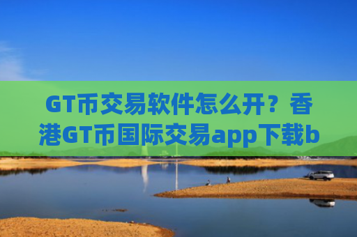 GT币交易软件怎么开？香港GT币国际交易app下载b2u