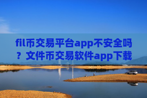 fil币交易平台app不安全吗？文件币交易软件app下载安装