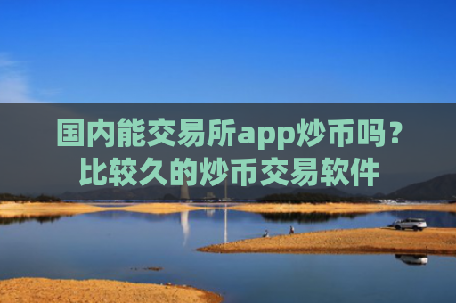 国内能交易所app炒币吗？比较久的炒币交易软件