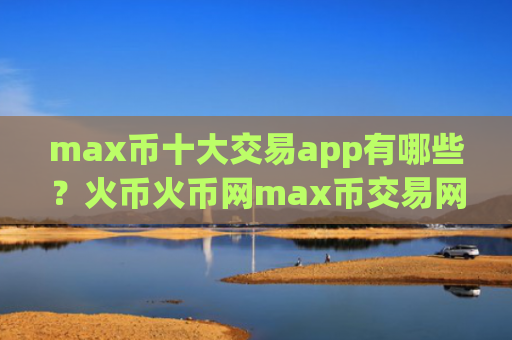 max币十大交易app有哪些？火币火币网max币交易网站
