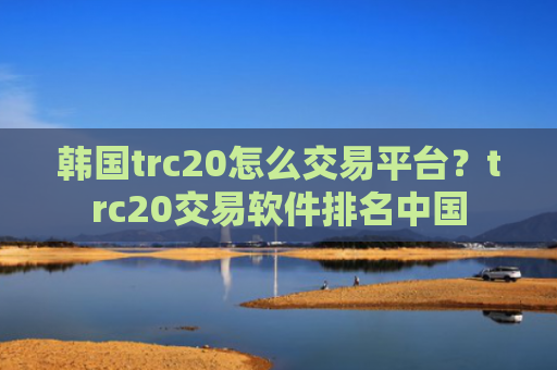 韩国trc20怎么交易平台？trc20交易软件排名中国