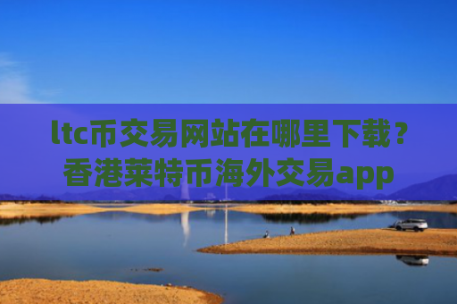 ltc币交易网站在哪里下载？香港莱特币海外交易app