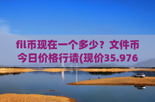 fil币现在一个多少？文件币今日价格行请(现价35.976元)