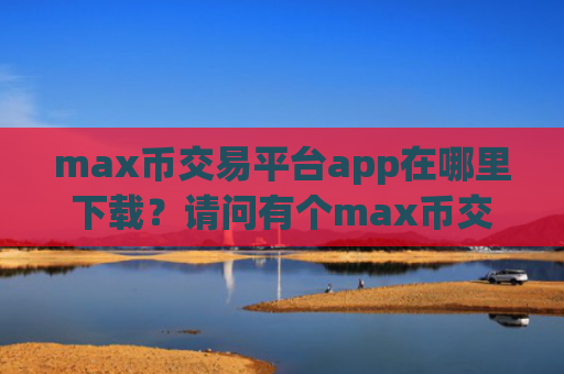 max币交易平台app在哪里下载？请问有个max币交易平台app