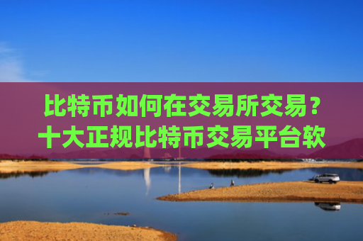 比特币如何在交易所交易？十大正规比特币交易平台软件app榜单