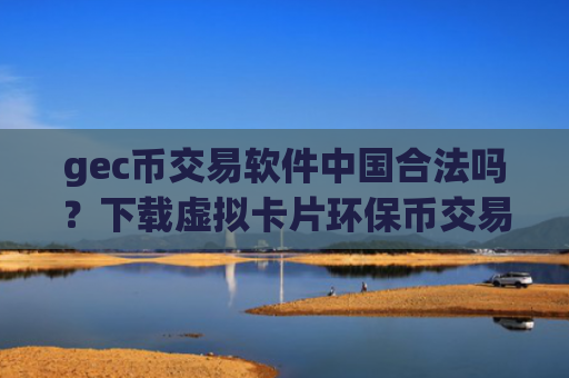 gec币交易软件中国合法吗？下载虚拟卡片环保币交易所
