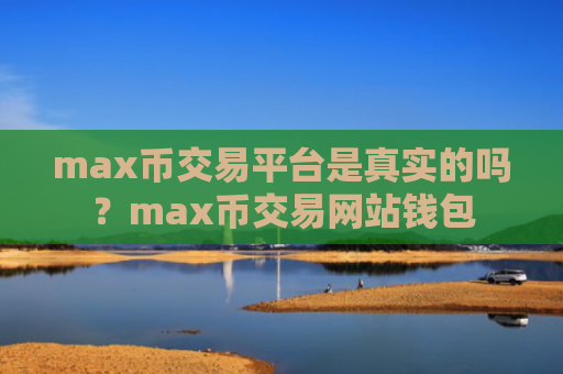 max币交易平台是真实的吗?max币交易网站钱包
