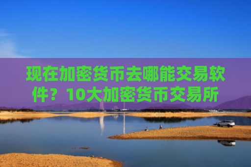 现在加密货币去哪能交易软件?10大加密货币交易所