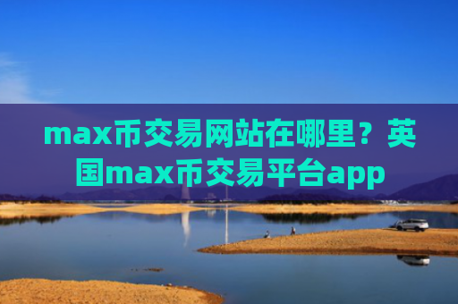 max币交易网站在哪里？英国max币交易平台app