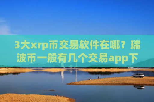 3大xrp币交易软件在哪?瑞波币一般有几个交易app下载