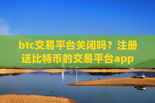 btc交易平台关闭吗？注册送比特币的交易平台app