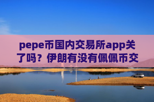 pepe币国内交易所app关了吗？伊朗有没有佩佩币交易平台app
