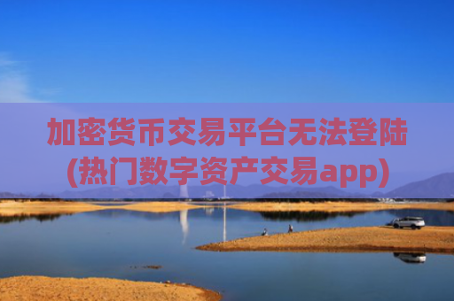 加密货币交易平台无法登陆(热门数字资产交易app)