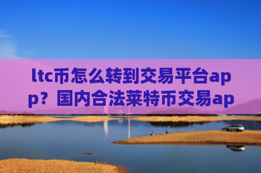 ltc币怎么转到交易平台app？国内合法莱特币交易app下载