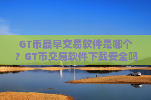 GT币最早交易软件是哪个？GT币交易软件下载安全吗