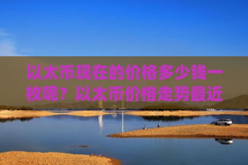 以太币现在的价格多少钱一枚呢?以太币价格走势最近走势(现价24267.37元)