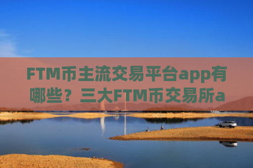 FTM币主流交易平台app有哪些?三大FTM币交易所app下载是哪三个
