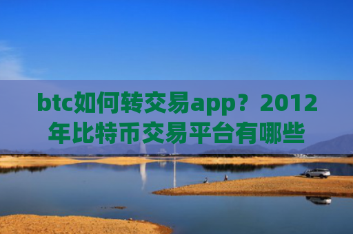 btc如何转交易app？2012年比特币交易平台有哪些