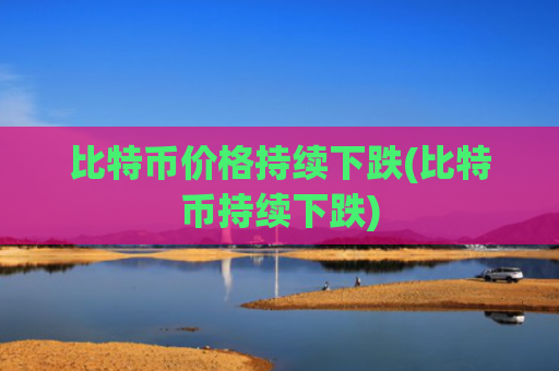 比特币价格持续下跌(比特币持续下跌)