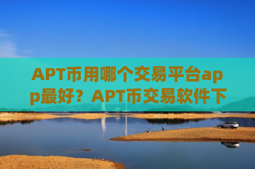 APT币用哪个交易平台app最好？APT币交易软件下载开户要多久