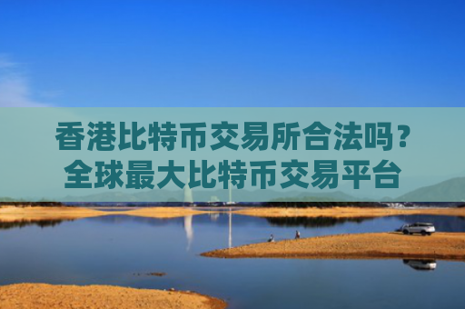 香港比特币交易所合法吗?全球最大比特币交易平台